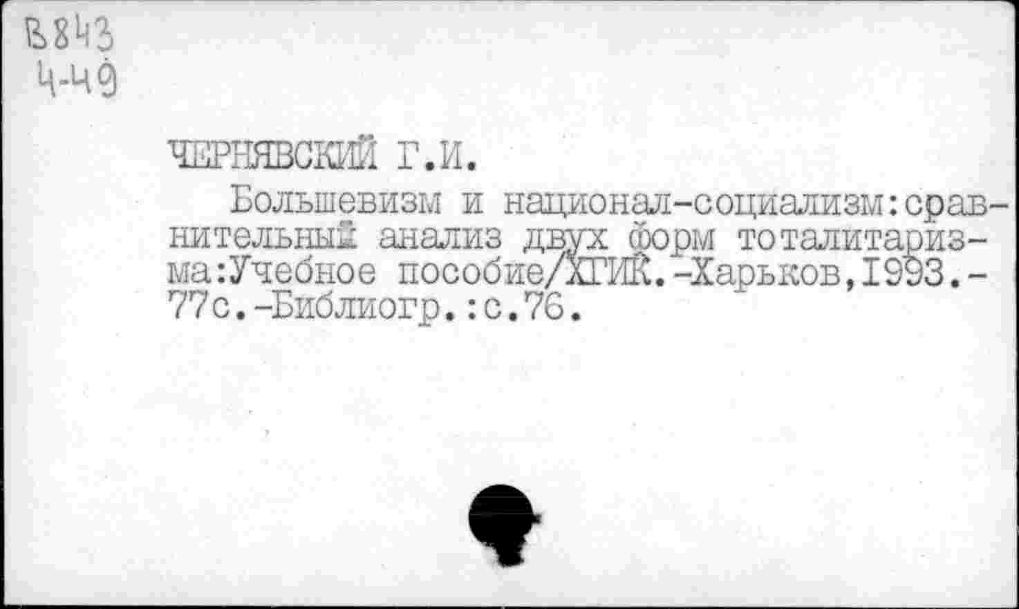 ﻿Ц-Ч0
ЧЕРНЯВОЮ® Г.И.
Большевизм и национал-социализм:сравнительным анализ двух сборы тоталитариз-ма:Учебное пособие/ХГИК.-Харьков,1993.-77 с.-Библиогр.:с.76.